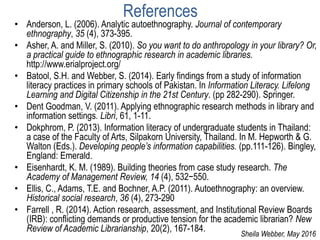 References
• Anderson, L. (2006). Analytic autoethnography. Journal of contemporary
ethnography, 35 (4), 373-395.
• Asher, A. and Miller, S. (2010). So you want to do anthropology in your library? Or,
a practical guide to ethnographic research in academic libraries.
http://www.erialproject.org/
• Batool, S.H. and Webber, S. (2014). Early findings from a study of information
literacy practices in primary schools of Pakistan. In Information Literacy. Lifelong
Learning and Digital Citizenship in the 21st Century. (pp 282-290). Springer.
• Dent Goodman, V. (2011). Applying ethnographic research methods in library and
information settings. Libri, 61, 1-11.
• Dokphrom, P. (2013). Information literacy of undergraduate students in Thailand:
a case of the Faculty of Arts, Silpakorn University, Thailand. In M. Hepworth & G.
Walton (Eds.). Developing people’s information capabilities. (pp.111-126). Bingley,
England: Emerald.
• Eisenhardt, K. M. (1989). Building theories from case study research. The
Academy of Management Review, 14 (4), 532−550.
• Ellis, C., Adams, T.E. and Bochner, A.P. (2011). Autoethnography: an overview.
Historical social research, 36 (4), 273-290
• Farrell , R. (2014). Action research, assessment, and Institutional Review Boards
(IRB): conflicting demands or productive tension for the academic librarian? New
Review of Academic Librarianship, 20(2), 167-184.
Sheila Webber, May 2016
 