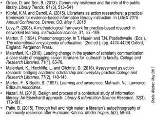 • Grace, D. and Sen, B. (2013). Community resilience and the role of the public
library. Library Trends, 61 (3), 513–541
• Klipfel, K.M. and Carroll, A. (2015). Librarians as action researchers: a practical
framework for evidence-based information literacy instruction. In LOEX 2015
Annual Conference, Denver, CO, May 1, 2015
• Levy, P. (2003). A methodological framework for practice-based research in
networked learning. Instructional science, 31, 87–109.
• Marton, F. (1994). Phenomenography. In T. Husén and T.N. Postlethwaite. (Eds.),
The international encyclopedia of education. (2nd ed.). (pp. 4424-4429) Oxford,
England: Pergamon Press.
• Malenfant, K. (2010). Leading change in the system of scholarly communication:
a case study of engaging liaison librarians for outreach to faculty. College and
Research Libraries, 71(1), 63-76.
• Malenfant, K., Hinchliffe, L. and Gilchrist, D. (2016). Assessment as action
research: bridging academic scholarship and everyday practice.College and
Research Libraries, 77(2), 140-143.
• Marton, F., & Booth, S. (1997). Learning and awareness. Mahwah, NJ: Lawrence
Erlbaum Associates.
• Nazari, M. (2010). Design and process of a contextual study of information
literacy: An Eisenhardt approach. Library & Information Science Research, 32(3),
179-191.
• Patin, B. (2015). Through hell and high water: a librarian’s autoethnography of
community resilience after Hurricane Katrina. Media Tropes, 5(2), 58-83.
SheilaWebber,May2016
 