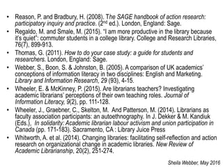 • Reason, P. and Bradbury, H. (2008). The SAGE handbook of action research:
participatory inquiry and practice. (2nd ed.). London, England: Sage.
• Regaldo, M. and Smale, M. (2015). “I am more productive in the library because
it’s quiet”: commuter students in a college library. College and Research Libraries,
76(7), 899-913.
• Thomas, G. (2011). How to do your case study: a guide for students and
researchers. London, England: Sage.
• Webber, S., Boon, S. & Johnston, B. (2005). A comparison of UK academics’
conceptions of information literacy in two disciplines: English and Marketing.
Library and Information Research, 29 (93), 4-15.
• Wheeler, E. & McKinney, P. (2015). Are librarians teachers? Investigating
academic librarians’ perceptions of their own teaching roles. Journal of
Information Literacy, 9(2), pp. 111-128.
• Wheeler, J., Graebner, C., Skelton, M. And Patterson, M. (2014). Librarians as
faculty association participants: an autoethnography. In J. Dekker & M. Kandiuk
(Eds.), In solidarity: Academic librarian labour activism and union participation in
Canada (pp. 171-183). Sacramento, CA : Library Juice Press
• Whitworth, A. et al. (2014). Changing libraries: facilitating self-reflection and action
research on organizational change in academic libraries. New Review of
Academic Librarianship, 20(2), 251-274.
Sheila Webber, May 2016
 
