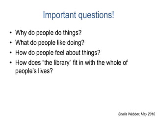 Important questions!
• Why do people do things?
• What do people like doing?
• How do people feel about things?
• How does “the library” fit in with the whole of
people’s lives?
Sheila Webber, May 2016
 