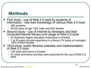 Methods First study  - use of Web 2.0 tools by students of Informatics - rate their knowledge of various Web 2.0 tools  285 students  20-25 years of age; 75% male and 25% female.  Second study  - use of Internet by librarians and their computer/Internet literacy and usage of Web 2.0 tools 51 librarians (higher education institutions in Croatia). 1 to 35 years of work experience in a library (14 years on average);  92% of them female.  Third study  -public libraries websites and implementation of Web 2.0 tools 124 cities and towns in Croatia 41 cities and towns and they were searched for the use of Web 2.0 tools QQML, May 2009 Mihaela Banek Zorica UNIZG/FHSS/DIS  mbanek @ ffzg .hr 