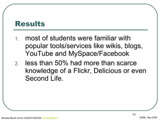 Results most of  students  were familiar with popular tools/services like wikis, blogs, YouTube and MySpace/Facebook  less than 50% had more than scarce knowledge of a Flickr, Delicious  or even  Second Life.  QQML, May 2009 Mihaela Banek Zorica UNIZG/FHSS/DIS  mbanek @ ffzg .hr 