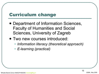 Curriculum change Department of Information Sciences, Faculty of Humanities and Social Sciences, University of Zagreb  Two new courses introduced:  Information literacy  (theoretical approach) E-learning  (practical) QQML, May 2009 Mihaela Banek Zorica UNIZG/FHSS/DIS  mbanek @ ffzg .hr 