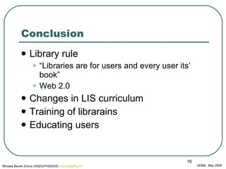 Conclusion Library rule “ L ibraries are for users and every user its’ book ” Web 2.0 Changes in LIS curriculum Training of librarains  Educating users QQML, May 2009 Mihaela Banek Zorica UNIZG/FHSS/DIS  mbanek @ ffzg .hr 