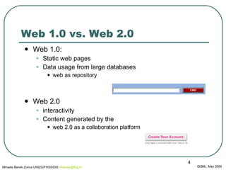Web 1.0 vs. Web 2.0 Web 1.0:  Static web pages Data usage from large databases web as repository Web 2.0 interactivity Content generated by the  web 2.0 as a collaboration platform QQML, May 2009 Mihaela Banek Zorica UNIZG/FHSS/DIS  mbanek @ ffzg .hr 