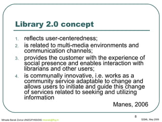 Library 2.0 concept reflects user-centeredness;  is related to multi-media environments and communication channels;  provides the customer with the experience of social presence and enables interaction with librarians and other users;  is communally innovative, i.e. works as a community service adaptable to change and allows users to initiate and guide this change of services related to seeking and utilizing information Manes, 2006 QQML, May 2009 Mihaela Banek Zorica UNIZG/FHSS/DIS  mbanek @ ffzg .hr 
