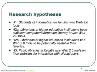 Research hypotheses  H1:  Students of informatics are familiar with Web 2.0 tools. H2a:  Librarians at higher education institutions have sufficient computer/information literacy to use Web 2.0 tools. H2b:  Librarians at higher education institutions find Web 2.0 tools to be potentially useful in their libraries. H3:  Public libraries in Croatia use Web 2.0 tools on their websites for interaction with clients/users. QQML, May 2009 Mihaela Banek Zorica UNIZG/FHSS/DIS  mbanek @ ffzg .hr 