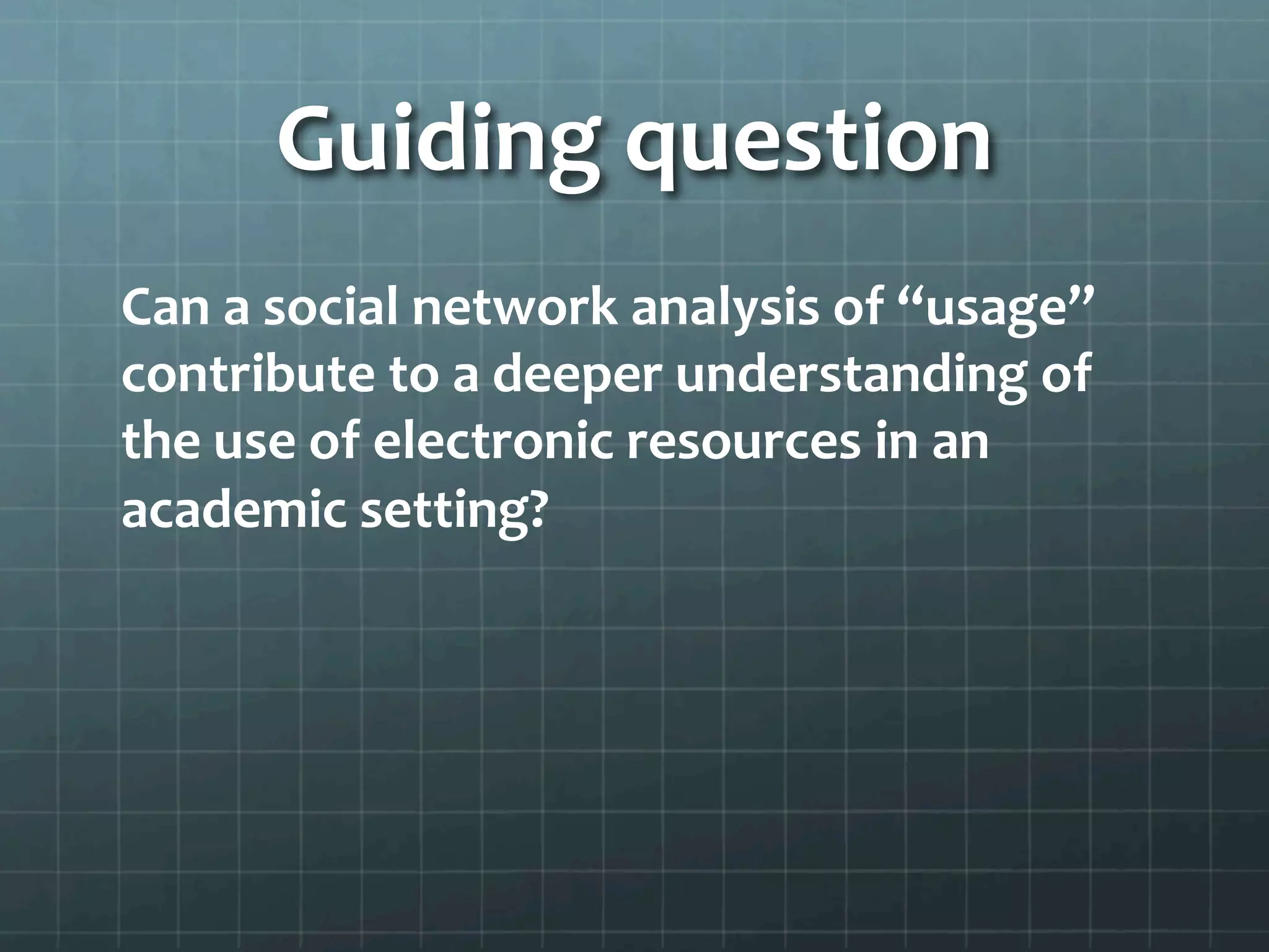 Guiding	
  question	
  
Can	
  a	
  social	
  network	
  analysis	
  of	
  “usage”	
  
contribute	
  to	
  a	
  deeper	
  understanding	
  of	
  
the	
  use	
  of	
  electronic	
  resources	
  in	
  an	
  
academic	
  setting?	
  
 