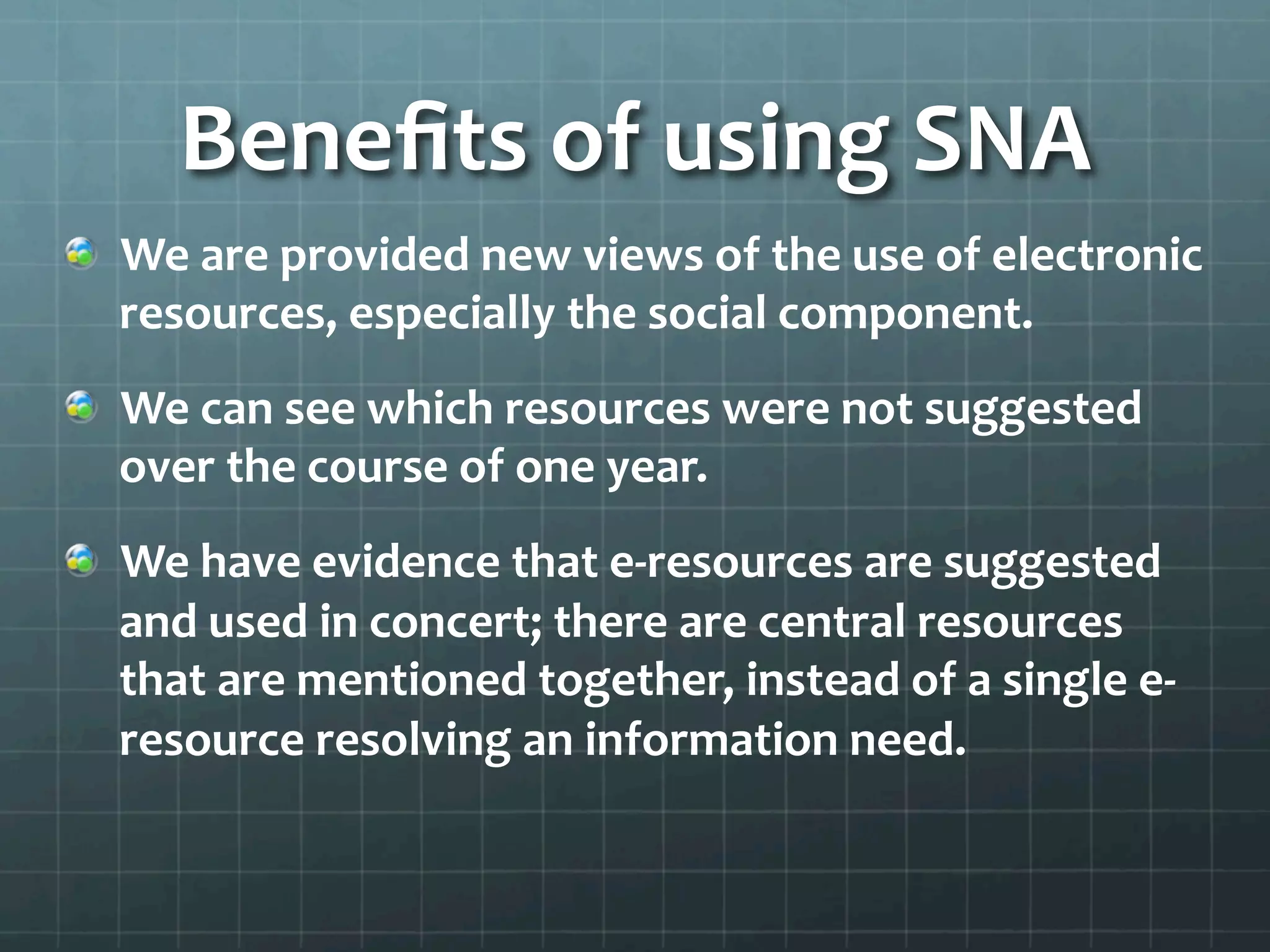 Beneﬁts	
  of	
  using	
  SNA	
  
!   We	
  are	
  provided	
  new	
  views	
  of	
  the	
  use	
  of	
  electronic	
  
resources,	
  especially	
  the	
  social	
  component.	
  	
  
!   We	
  can	
  see	
  which	
  resources	
  were	
  not	
  suggested	
  
over	
  the	
  course	
  of	
  one	
  year.	
  
!   We	
  have	
  evidence	
  that	
  e-­‐resources	
  are	
  suggested	
  
and	
  used	
  in	
  concert;	
  there	
  are	
  central	
  resources	
  
that	
  are	
  mentioned	
  together,	
  instead	
  of	
  a	
  single	
  e-­‐
resource	
  resolving	
  an	
  information	
  need.	
  
	
  
 