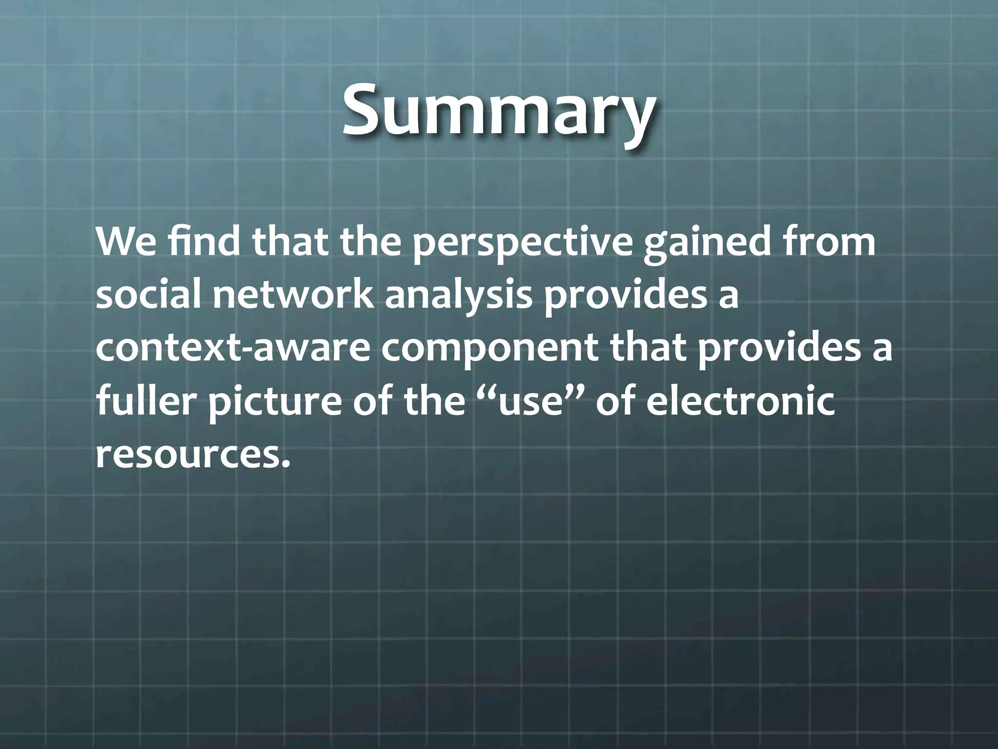 Summary	
  
We	
  ﬁnd	
  that	
  the	
  perspective	
  gained	
  from	
  
social	
  network	
  analysis	
  provides	
  a	
  
context-­‐aware	
  component	
  that	
  provides	
  a	
  
fuller	
  picture	
  of	
  the	
  “use”	
  of	
  electronic	
  
resources.	
  	
  
 