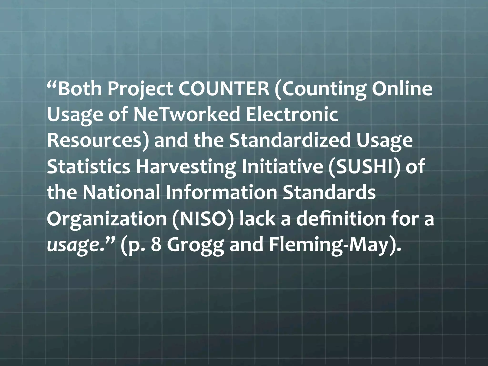 “Both	
  Project	
  COUNTER	
  (Counting	
  Online	
  
Usage	
  of	
  NeTworked	
  Electronic	
  
Resources)	
  and	
  the	
  Standardized	
  Usage	
  
Statistics	
  Harvesting	
  Initiative	
  (SUSHI)	
  of	
  
the	
  National	
  Information	
  Standards	
  
Organization	
  (NISO)	
  lack	
  a	
  deﬁnition	
  for	
  a	
  
usage.”	
  (p.	
  8	
  Grogg	
  and	
  Fleming-­‐May).	
  	
  
 