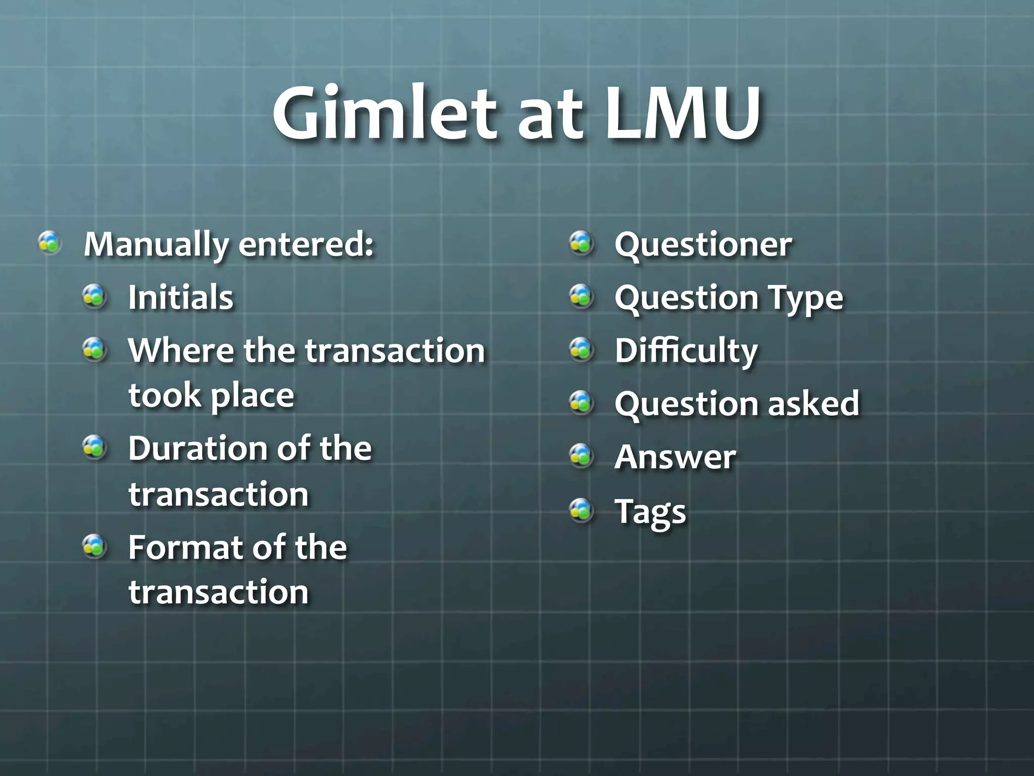 Gimlet	
  at	
  LMU	
  
!   Manually	
  entered:	
  
!   Initials	
  
!   Where	
  the	
  transaction	
  
took	
  place	
  
!   Duration	
  of	
  the	
  
transaction	
  
!   Format	
  of	
  the	
  
transaction	
  
	
  
!   Questioner	
  
!   Question	
  Type	
  
!   Diﬃculty	
  
!   Question	
  asked	
  
!   Answer	
  
!   Tags	
  
 