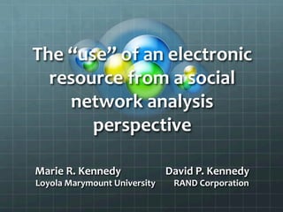The	
  “use”	
  of	
  an	
  electronic	
  
resource	
  from	
  a	
  social	
  
network	
  analysis	
  
perspective	
  
	
  
Marie	
  R.	
  Kennedy	
  	
  	
  	
  	
  	
  	
  	
  	
  	
  	
  	
  	
  	
  	
  	
  	
  	
  David	
  P.	
  Kennedy	
  
Loyola	
  Marymount	
  University	
  	
  	
  	
  	
  	
  	
  	
  	
  RAND	
  Corporation	
  
 
