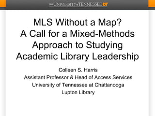MLS Without a Map?
 A Call for a Mixed-Methods
   Approach to Studying
Academic Library Leadership
                Colleen S. Harris
 Assistant Professor & Head of Access Services
    University of Tennessee at Chattanooga
                  Lupton Library
 
