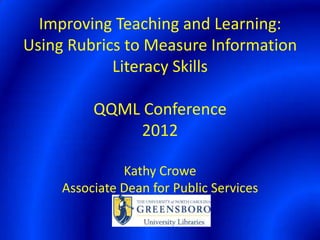 Improving Teaching and Learning:
Using Rubrics to Measure Information
            Literacy Skills

          QQML Conference
              2012

               Kathy Crowe
     Associate Dean for Public Services
 
