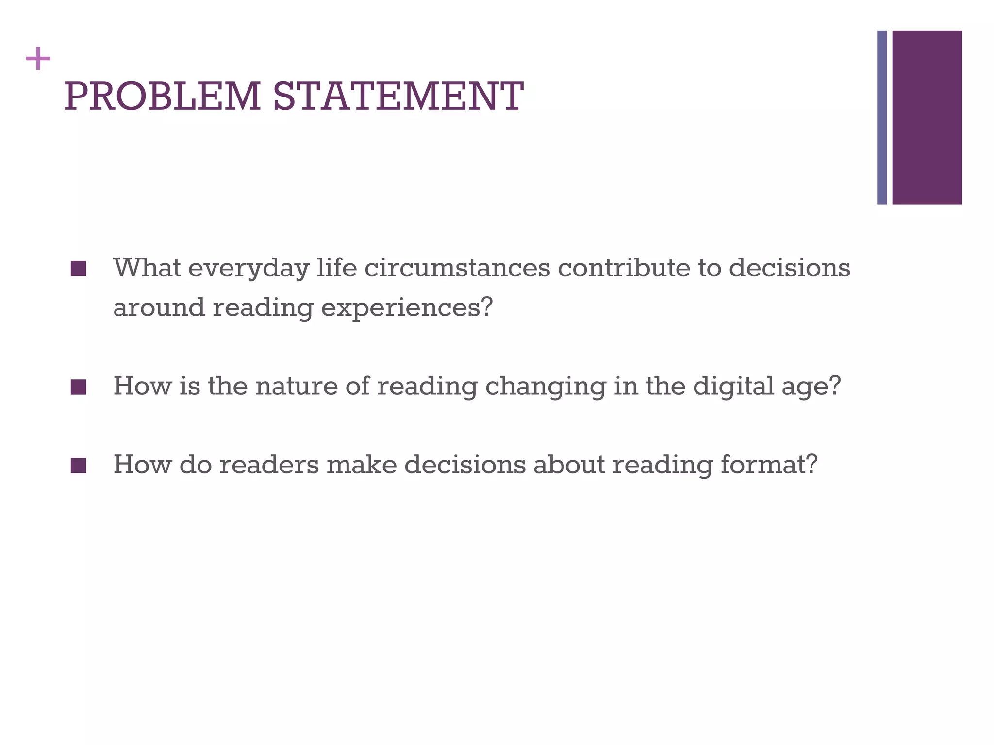 + 
PROBLEM STATEMENT 
■ What everyday life circumstances contribute to decisions 
around reading experiences? 
■ How is the nature of reading changing in the digital age? 
■ How do readers make decisions about reading format? 
 