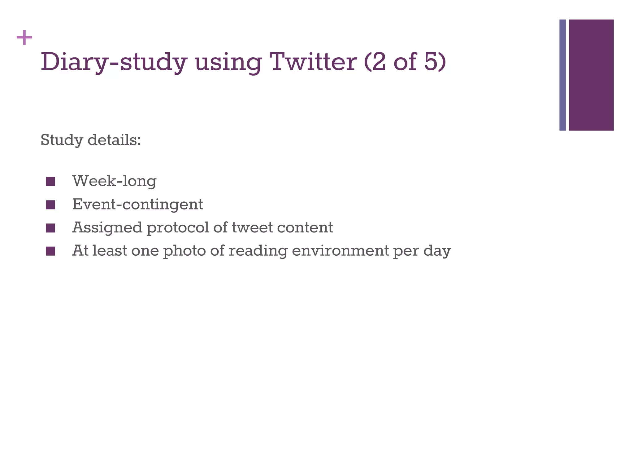 + 
Diary-study using Twitter (2 of 5) 
Study details: 
■ Week-long 
■ Event-contingent 
■ Assigned protocol of tweet content 
■ At least one photo of reading environment per day 
 