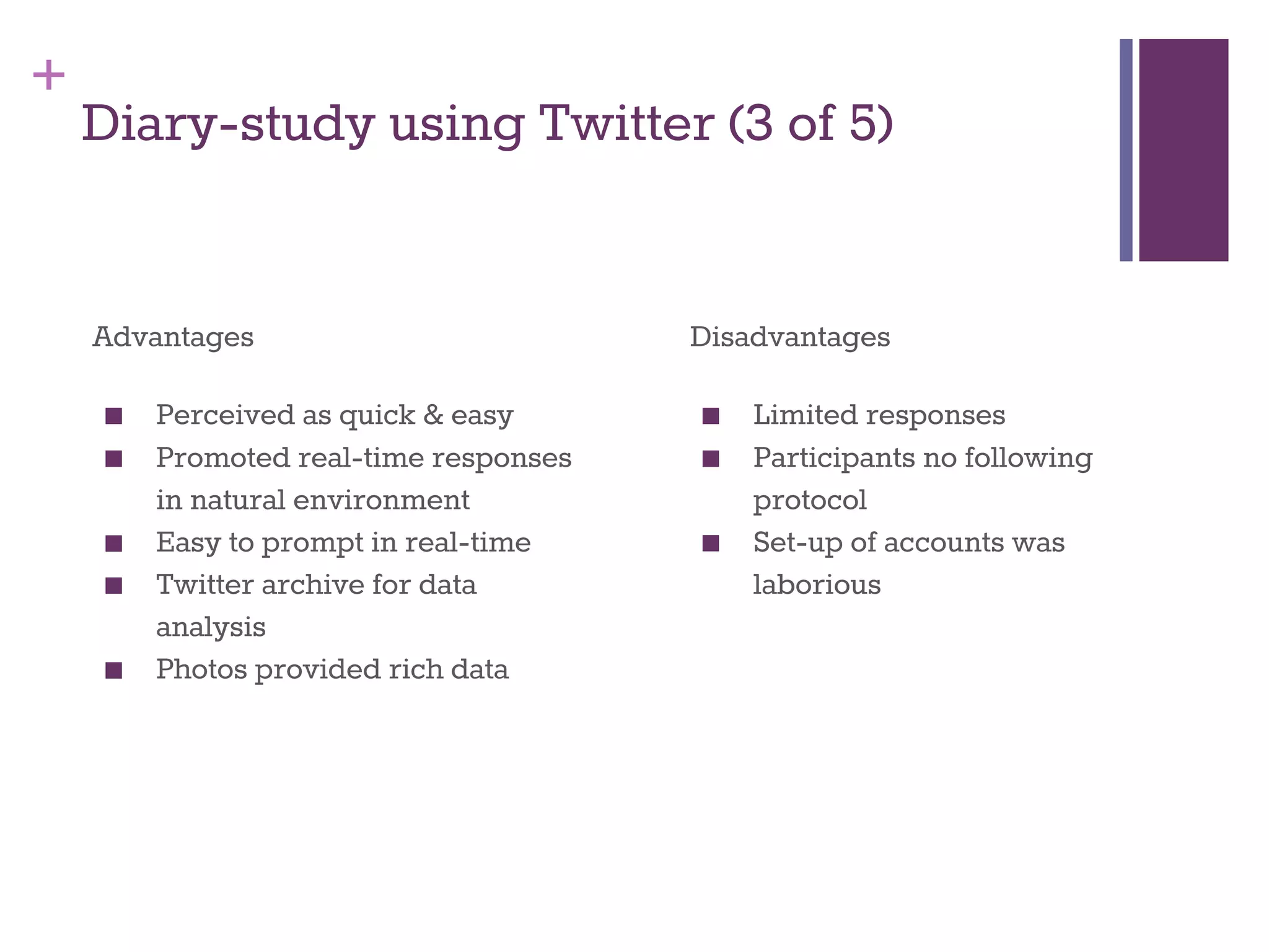 + 
Diary-study using Twitter (3 of 5) 
Advantages 
■ Perceived as quick & easy 
■ Promoted real-time responses 
in natural environment 
■ Easy to prompt in real-time 
■ Twitter archive for data 
analysis 
■ Photos provided rich data 
Disadvantages 
■ Limited responses 
■ Participants no following 
protocol 
■ Set-up of accounts was 
laborious 
 
