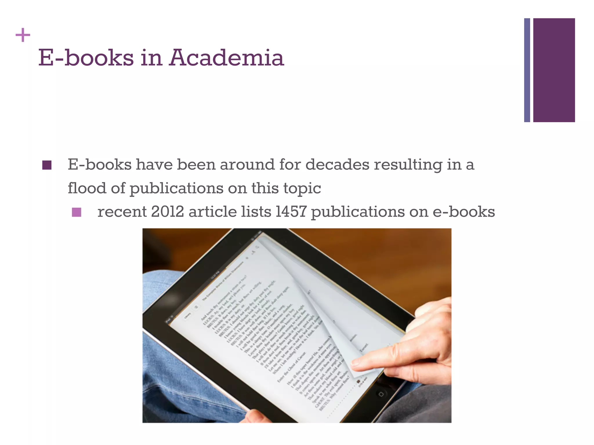 + 
E-books in Academia 
■ E-books have been around for decades resulting in a 
flood of publications on this topic 
■ recent 2012 article lists 1457 publications on e-books 
 