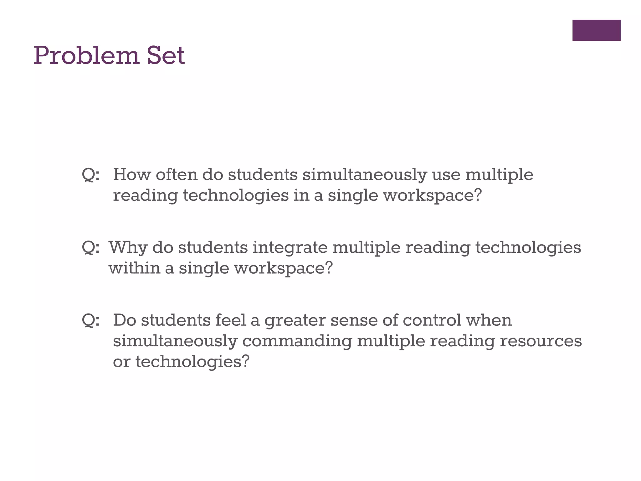 Problem Set 
Q: How often do students simultaneously use multiple 
reading technologies in a single workspace? 
Q: Why do students integrate multiple reading technologies 
within a single workspace? 
Q: Do students feel a greater sense of control when 
simultaneously commanding multiple reading resources 
or technologies? 
tronic Text and Print Resources in Academic Work 
 