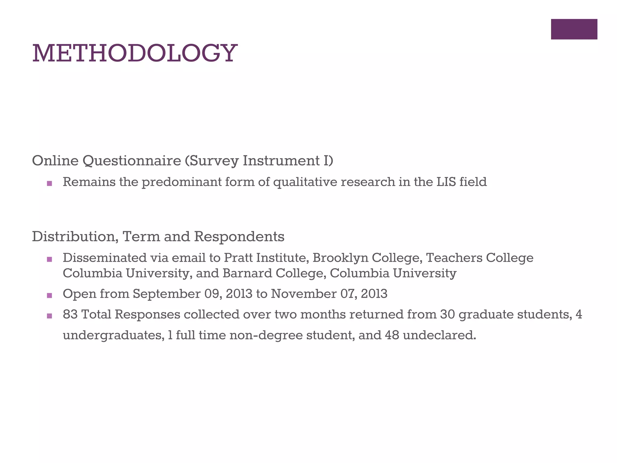 METHODOLOGY 
Online Questionnaire (Survey Instrument I) 
■ Remains the predominant form of qualitative research in the LIS field 
Distribution, Term and Respondents 
■ Disseminated via email to Pratt Institute, Brooklyn College, Teachers College 
Columbia University, and Barnard College, Columbia University 
■ Open from September 09, 2013 to November 07, 2013 
■ 83 Total Responses collected over two months returned from 30 graduate students, 4 
undergraduates, 1 full time non-degree student, and 48 undeclared.of Electronic 
Text and Print Resources in Academic Work 
 