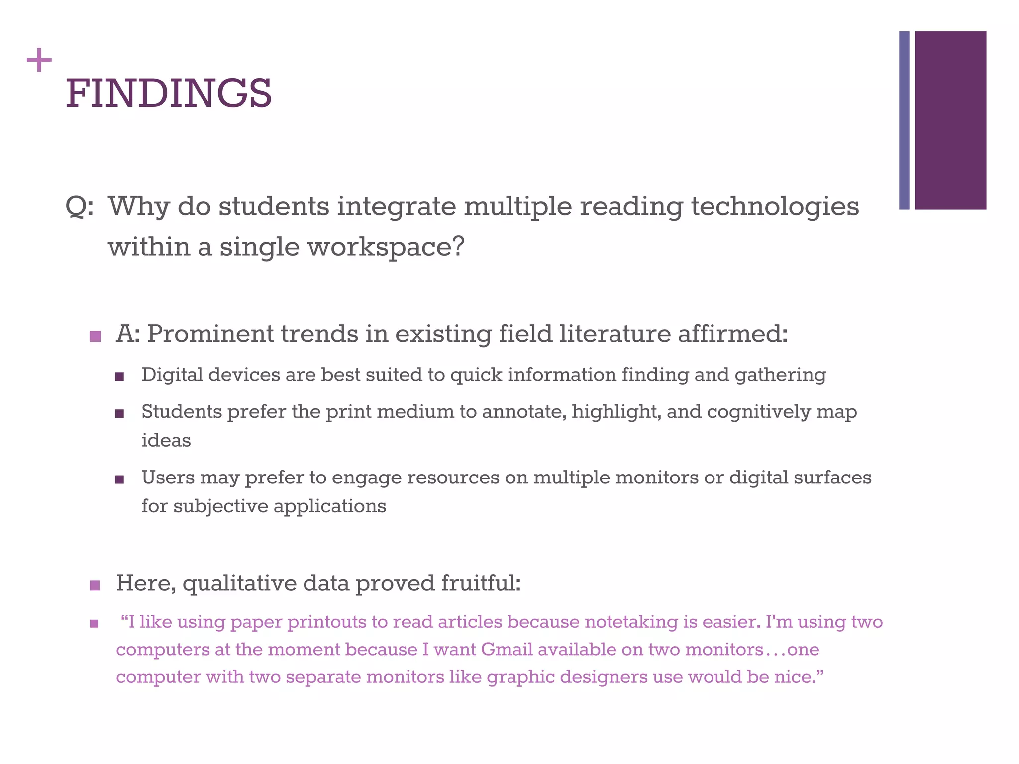 + 
FINDINGS 
Q: Why do students integrate multiple reading technologies 
within a single workspace? 
■ A: Prominent trends in existing field literature affirmed: 
■ Digital devices are best suited to quick information finding and gathering 
■ Students prefer the print medium to annotate, highlight, and cognitively map 
ideas 
■ Users may prefer to engage resources on multiple monitors or digital surfaces 
for subjective applications 
■ Here, qualitative data proved fruitful: 
■ “I like using paper printouts to read articles because notetaking is easier. I'm using two 
computers at the moment because I want Gmail available on two monitors…one 
computer with two separate monitors like graphic designers use would be nice.” 
 