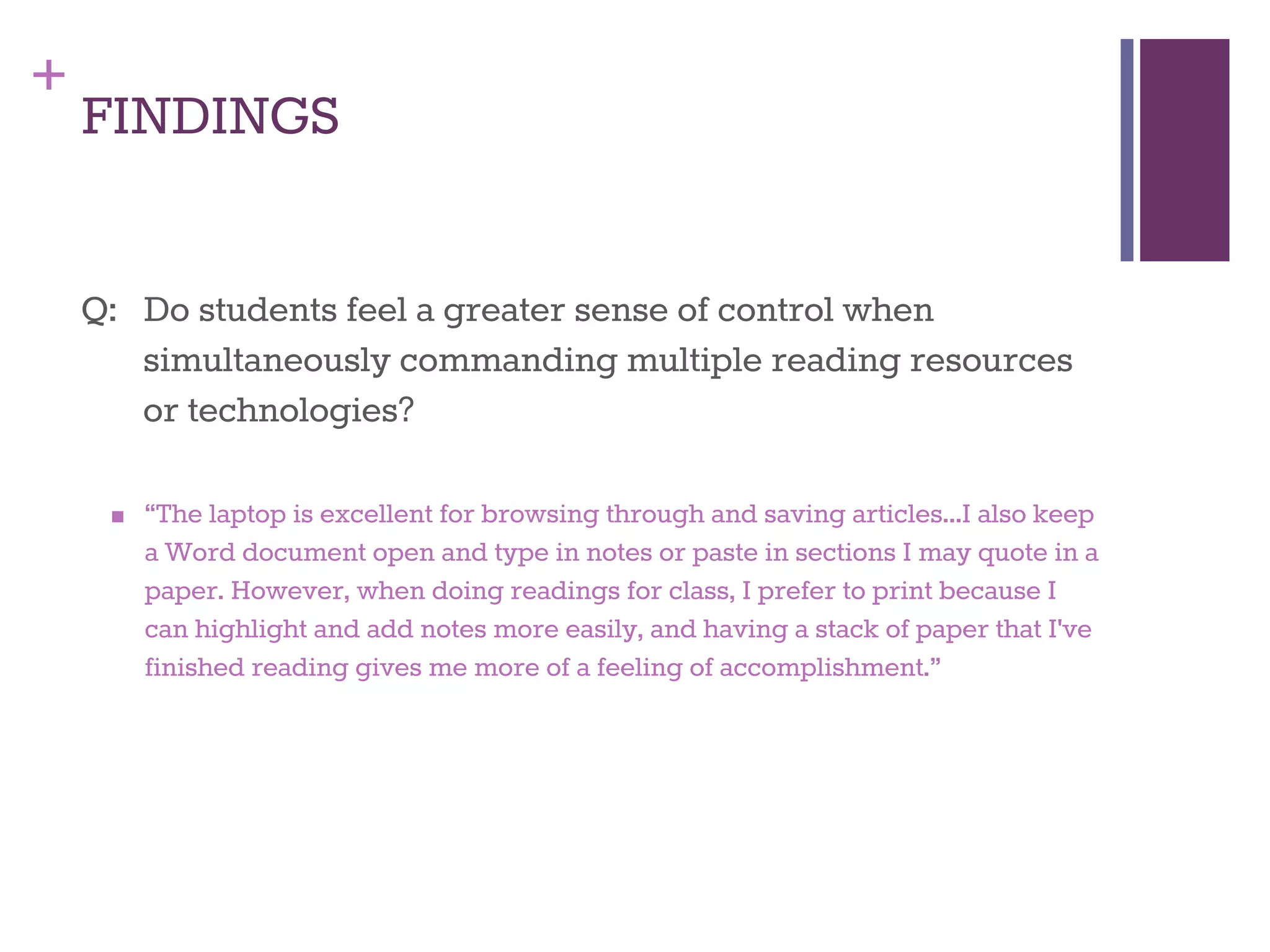 + 
FINDINGS 
Q: Do students feel a greater sense of control when 
simultaneously commanding multiple reading resources 
or technologies? 
■ “The laptop is excellent for browsing through and saving articles...I also keep 
a Word document open and type in notes or paste in sections I may quote in a 
paper. However, when doing readings for class, I prefer to print because I 
can highlight and add notes more easily, and having a stack of paper that I've 
finished reading gives me more of a feeling of accomplishment.” 
 