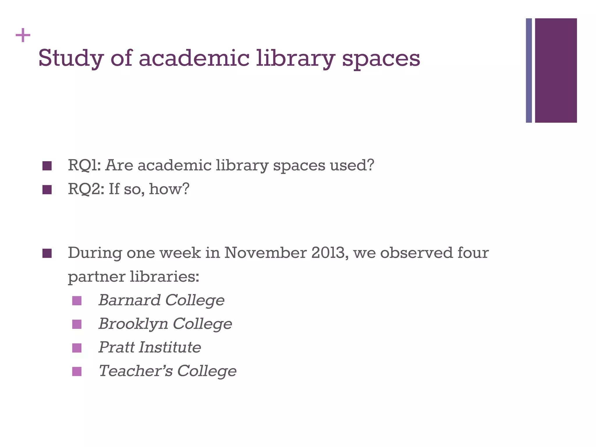 + 
Study of academic library spaces 
■ RQ1: Are academic library spaces used? 
■ RQ2: If so, how? 
■ During one week in November 2013, we observed four 
partner libraries: 
■ Barnard College 
■ Brooklyn College 
■ Pratt Institute 
■ Teacher’s College 
 