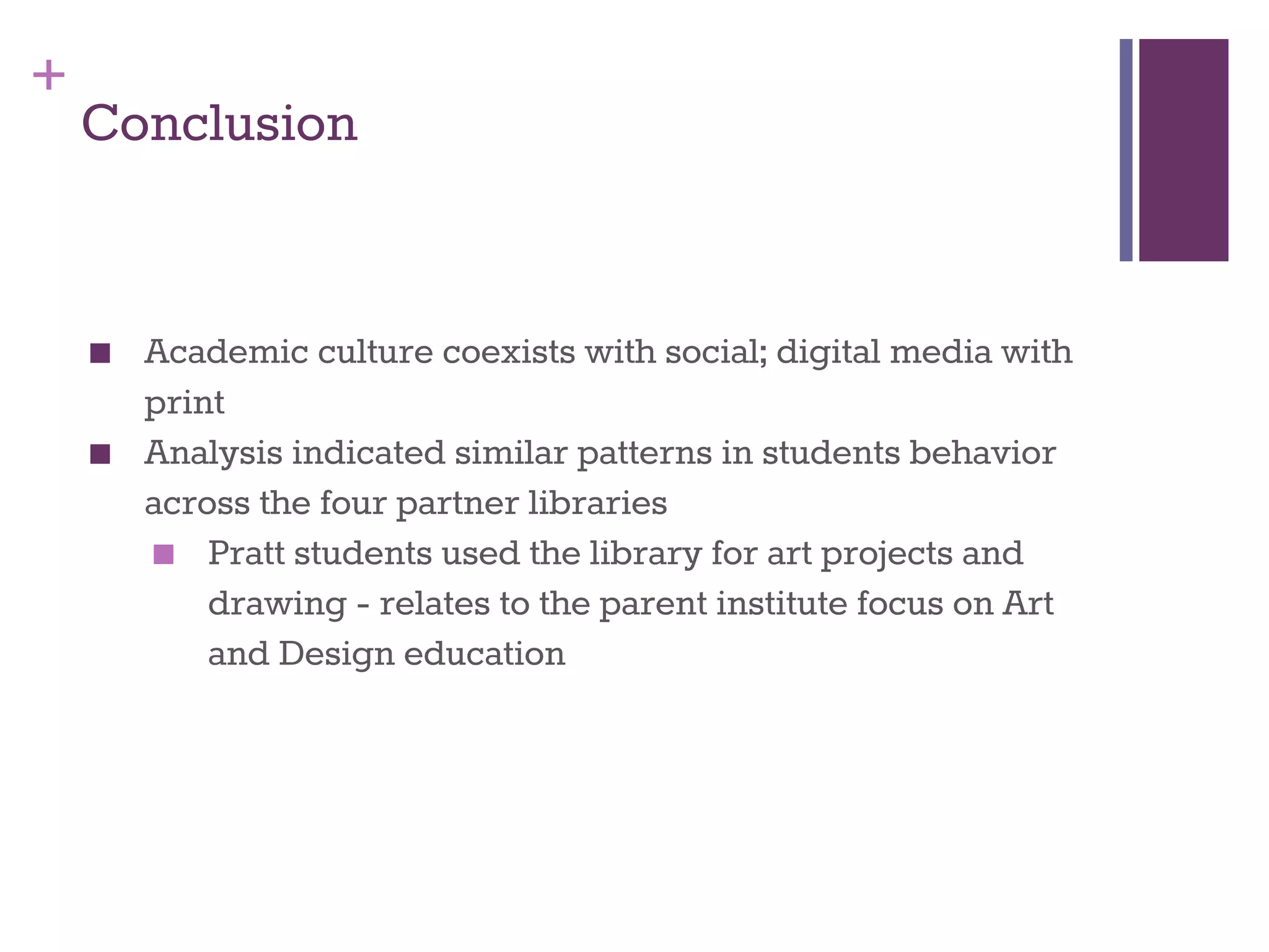 + 
Conclusion 
■ Academic culture coexists with social; digital media with 
print 
■ Analysis indicated similar patterns in students behavior 
across the four partner libraries 
■ Pratt students used the library for art projects and 
drawing - relates to the parent institute focus on Art 
and Design education 
 