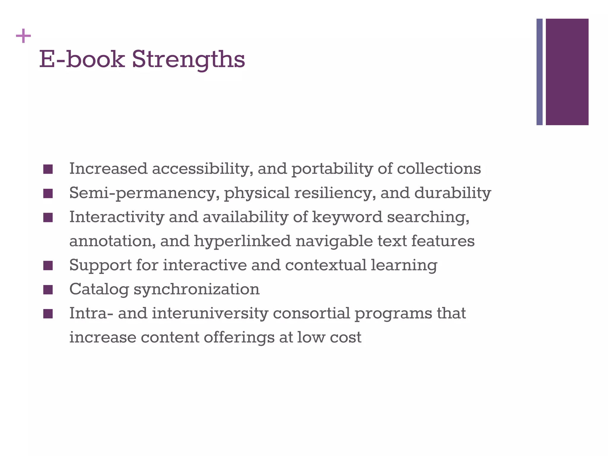 + 
E-book Strengths 
■ Increased accessibility, and portability of collections 
■ Semi-permanency, physical resiliency, and durability 
■ Interactivity and availability of keyword searching, 
annotation, and hyperlinked navigable text features 
■ Support for interactive and contextual learning 
■ Catalog synchronization 
■ Intra- and interuniversity consortial programs that 
increase content offerings at low cost 
 
