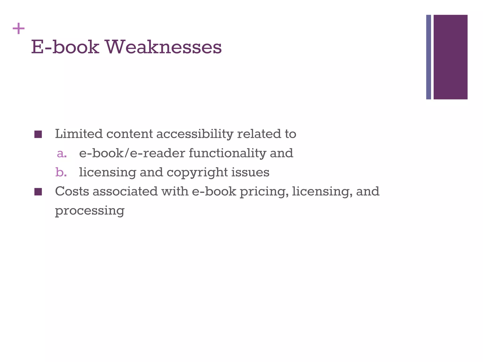 + 
E-book Weaknesses 
■ Limited content accessibility related to 
a. e-book/e-reader functionality and 
b. licensing and copyright issues 
■ Costs associated with e-book pricing, licensing, and 
processing 
 