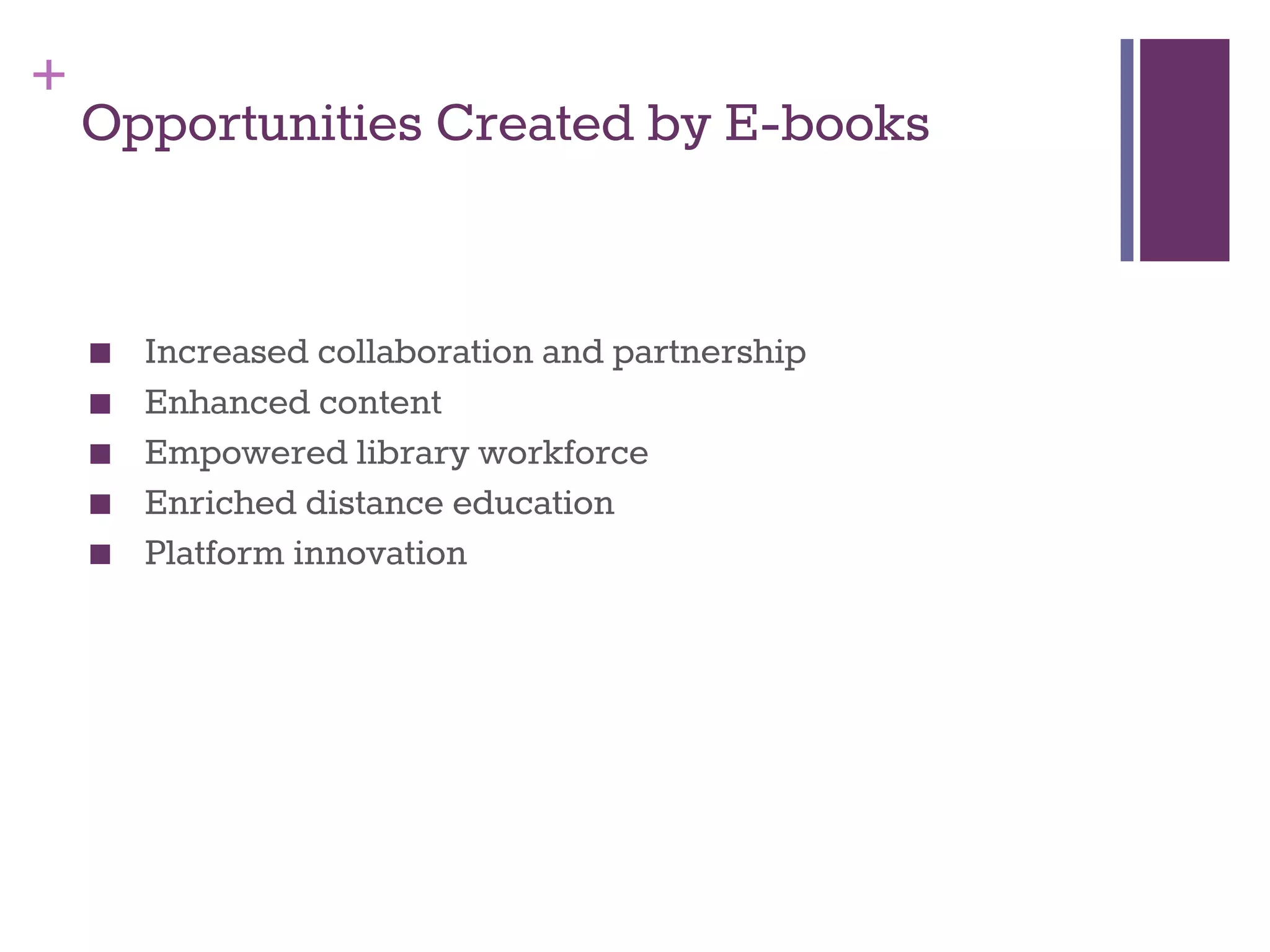 + 
Opportunities Created by E-books 
■ Increased collaboration and partnership 
■ Enhanced content 
■ Empowered library workforce 
■ Enriched distance education 
■ Platform innovation 
 