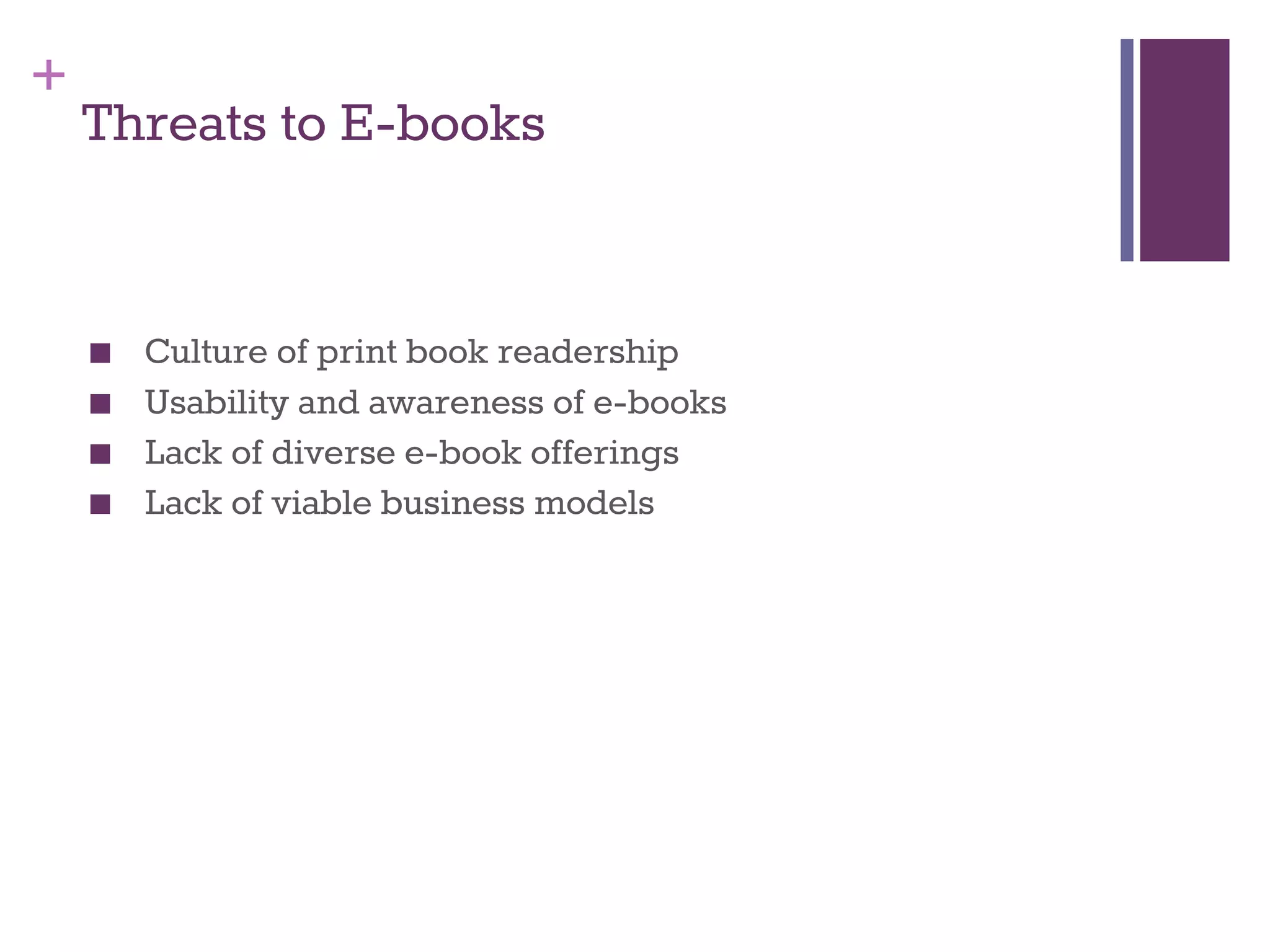 + 
Threats to E-books 
■ Culture of print book readership 
■ Usability and awareness of e-books 
■ Lack of diverse e-book offerings 
■ Lack of viable business models 
 