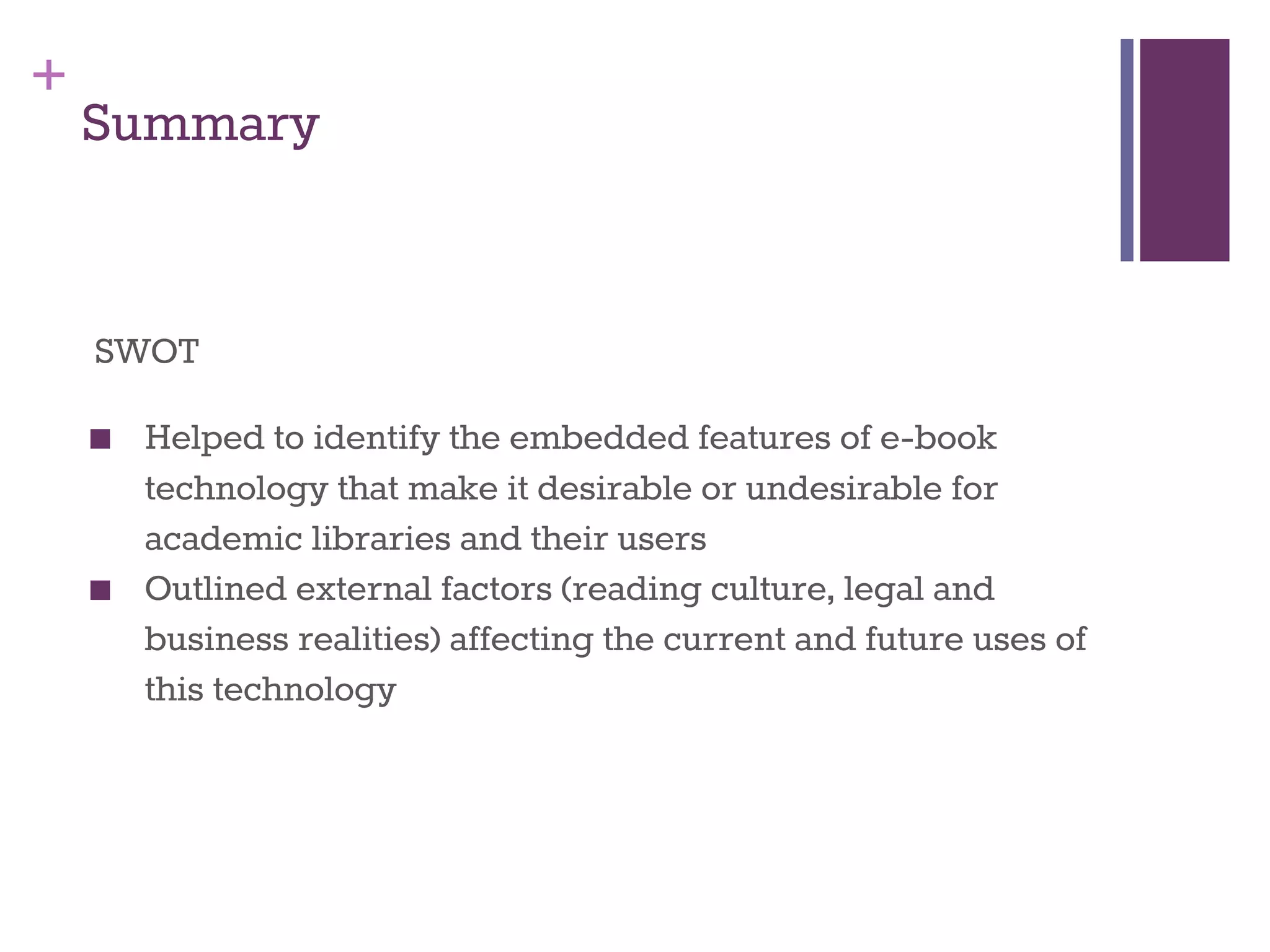 + 
Summary 
SWOT 
■ Helped to identify the embedded features of e-book 
technology that make it desirable or undesirable for 
academic libraries and their users 
■ Outlined external factors (reading culture, legal and 
business realities) affecting the current and future uses of 
this technology 
 