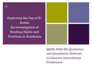 + 
Exploring the Use of E-Books: 
An Investigation of 
Reading Habits and 
Practices in Academia 
QQML 2014: 6th Qualitative 
and Quantitative Methods 
in Libraries International 
Conference 
 