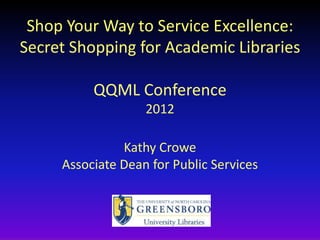 Shop Your Way to Service Excellence:
Secret Shopping for Academic Libraries

          QQML Conference
                   2012

               Kathy Crowe
     Associate Dean for Public Services
 