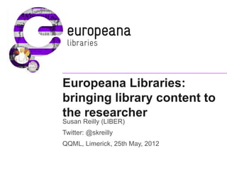 Europeana Libraries:
bringing library content to
the researcher
Susan Reilly (LIBER)
Twitter: @skreilly
QQML, Limerick, 25th May, 2012
 