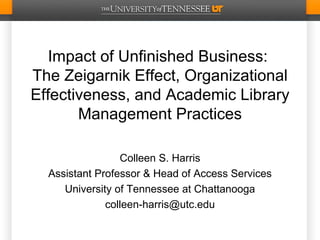 Impact of Unfinished Business:
The Zeigarnik Effect, Organizational
Effectiveness, and Academic Library
       Management Practices

                 Colleen S. Harris
  Assistant Professor & Head of Access Services
     University of Tennessee at Chattanooga
              colleen-harris@utc.edu
 