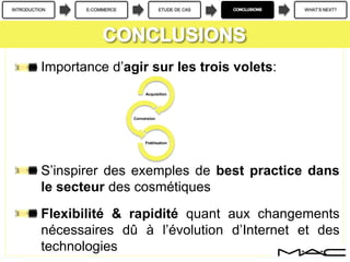 INTRODUCTION E-COMMERCE ETUDE DE CAS WHAT’S NEXT?
Importance d’agir sur les trois volets:
S’inspirer des exemples de best practice dans
le secteur des cosmétiques
Flexibilité & rapidité quant aux changements
nécessaires dû à l’évolution d’Internet et des
technologies
Acquisition
Conversion
Fidélisation
 