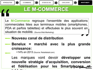 INTRODUCTION E-COMMERCE ETUDE DE CAS CONCLUSIONS
Nouveau canal de distribution
Benelux = marché avec la plus grande
croissance:
+14% en 2013 (Source: Retaildetail.com)
Les marques vont devoir développer une
nouvelle stratégie d’acquisition, conversion
et fidélisation pour les Smartphones et
Le regroupe l’ensemble des applications
commerciales liées aux terminaux mobiles (smartphones,
PDA et parfois tablettes) et effectuées le plus souvent en
situation de mobilité. (Source:Web Marketing)
 