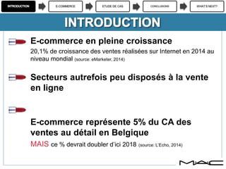 E-COMMERCE ETUDE DE CAS CONCLUSIONS WHAT’S NEXT?
E-commerce en pleine croissance
20,1% de croissance des ventes réalisées sur Internet en 2014 au
niveau mondial (source: eMarketer, 2014)
Secteurs autrefois peu disposés à la vente
en ligne
E-commerce représente 5% du CA des
ventes au détail en Belgique
MAIS ce % devrait doubler d’ici 2018 (source: L’Echo, 2014)
 