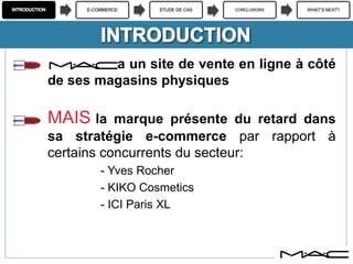 E-COMMERCE ETUDE DE CAS CONCLUSIONS WHAT’S NEXT?
M.A.C a un site de vente en ligne à côté
de ses magasins physiques
MAIS la marque présente du retard dans
sa stratégie e-commerce par rapport à
certains concurrents du secteur:
- Yves Rocher
- KIKO Cosmetics
- ICI Paris XL
 