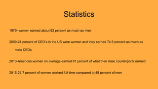 Statistics
1979- women earned about 62 percent as much as men
2009-24 percent of CEO’s in the US were women and they earned 74.5 percent as much as
male CEOs
2010-American women on average earned 81 percent of what their male counterparts earned
2015-24.7 percent of women worked full-time compared to 45 percent of men
 