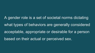 A gender role is a set of societal norms dictating
what types of behaviors are generally considered
acceptable, appropriate or desirable for a person
based on their actual or perceived sex.
 