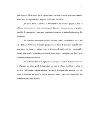 11
pela empresa. Nesta etapa faz-se a projeção do consumo de matérias-primas, mão-de-
obra direta, encargos sociais e despesas indiretas de fabricação.
Com esses dados, é definido o demonstrativo de resultado projetado para se
elaborar o orçamento de caixa, sem se esquecer de que os financiamentos a longo prazo
também devem estar previstos neste orçamento, bem como as aquisições de capital dos
acionistas.
Com o Balanço Patrimonial corrente em mãos, mais o orçamento de caixa, faz-
se o Balanço Patrimonial projetado, que consiste na fusão de inúmeros procedimentos
que levem em conta as receitas, custos e despesas, obrigações, ativos, participações
acionárias e envolve também a estimativa de alguns valores contábeis como depreciação
e demais despesas operacionais.
Com o Balanço Patrimonial projetado, consegue-se efetuar diversas avaliações:
a eficiência do plano geral de operações, ou seja, a relação significativa entre as
receitas, custos e despesas operacionais; comparar a situação atual e futura da empresa,
além de informar aos atuais e futuros acionistas sobre a provável remuneração dos
capitais investidos na empresa.
 