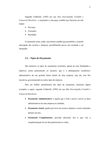 15
Segundo Calderelli, (1992) em sua obra Enciclopédia Contábil e
Comercial Brasileira o orçamento é uma peça contábil que funciona em três
etapas:
• Previsão;
• Execução;
• Resultado.
O orçamento toma, então, uma forma contábil que possibilita o controle
antecipado das receitas e despesas, possibilitando prever um resultado a ser
alcançado.
3.2 – Tipos de Orçamento
São inúmeros os tipos de orçamentos existentes, apesar de suas finalidades e
objetivos serem praticamente os mesmos, que é o planejamento econômico-
administrativo de um período futuro dentro de uma empresa, seja ela, sem fins
lucrativos, governamental ou outros tipos de empresa.
Para um melhor entendimento dos tipos de orçamento, citaremos alguns
exemplos a seguir, segundo Calderelli, (1992) em sua obra Enciclopédia Contábil e
Comercial Brasileira :
• Orçamento Administrativo: é aquele que é feito a priori e prevê os fatos
administrativos de uma empresa ou entidade,
• Orçamento Anual: quadro previsivo da receita e despesa a serem realizados
durante um ano,
• Orçamento Complementar: previsão adicional, isto é, que visa a
complementação de um fato patrimonial ou verba,
 