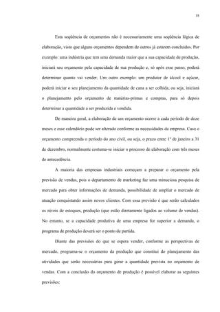 18
Esta seqüência de orçamentos não é necessariamente uma seqüência lógica de
elaboração, visto que alguns orçamentos dependem de outros já estarem concluídos. Por
exemplo: uma indústria que tem uma demanda maior que a sua capacidade de produção,
iniciará seu orçamento pela capacidade de sua produção e, só após esse passo, poderá
determinar quanto vai vender. Um outro exemplo: um produtor de álcool e açúcar,
poderá iniciar o seu planejamento da quantidade de cana a ser colhida, ou seja, iniciará
o planejamento pelo orçamento de matérias-primas e compras, para só depois
determinar a quantidade a ser produzida e vendida.
De maneira geral, a elaboração de um orçamento ocorre a cada período de doze
meses e esse calendário pode ser alterado conforme as necessidades da empresa. Caso o
orçamento compreenda o período do ano civil, ou seja, o prazo entre 1º de janeiro a 31
de dezembro, normalmente costuma-se iniciar o processo de elaboração com três meses
de antecedência.
A maioria das empresas industriais começam a preparar o orçamento pela
previsão de vendas, pois o departamento de marketing faz uma minuciosa pesquisa de
mercado para obter informações de demanda, possibilidade de ampliar o mercado de
atuação conquistando assim novos clientes. Com essa previsão é que serão calculados
os níveis de estoques, produção (que estão diretamente ligados ao volume de vendas).
No entanto, se a capacidade produtiva de uma empresa for superior a demanda, o
programa de produção deverá ser o ponto de partida.
Diante das previsões do que se espera vender, conforme as perspectivas de
mercado, programa-se o orçamento da produção que constitui do planejamento das
atividades que serão necessárias para gerar a quantidade prevista no orçamento de
vendas. Com a conclusão do orçamento de produção é possível elaborar as seguintes
previsões:
 