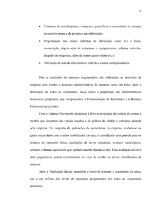 19
• Consumo de matéria-prima, compras e quantificar a necessidade de estoque
de matéria-prima e de produtos em elaboração;
• Programação dos custos indiretos de fabricação como luz e força,
manutenção, depreciação de máquinas e equipamentos, salários indiretos,
aluguéis de máquinas, além de outros gastos indiretos; e
• Utilização de mão de obra direta e indireta e custos correspondentes.
Para a conclusão do processo orçamentário são elaboradas as previsões de
despesas com vendas e despesas administrativas da empresa como um todo. Após a
elaboração de todos os orçamentos, dá-se início à preparação dos demonstrativos
financeiros projetados, que compreendem a Demonstração de Resultados e o Balanço
Patrimonial projetados.
Com o Balanço Patrimonial projetado é feito as projeções dos saldos do contas a
receber que decorrem das vendas orçadas e da política de crédito e cobrança adotada
pela empresa. No conjunto de aplicações de numerários da empresa, elabora-se os
gastos necessários com o ativo imobilizado, ou seja, é considerado uma parcela para os
projetos de expansão física, aquisições de novas máquinas, avanços tecnológicos,
veículos e demais aquisições que venham ocorrer durante o ano. Essa avaliação envolve
tanto pagamentos quanto recebimentos em caso de vendas de ativos imobilizados da
empresa.
Após a finalização dessas operações é possível elaborar o orçamento de caixa,
que é um reflexo dos níveis de operações programados em todos os orçamentos
anteriores.
 