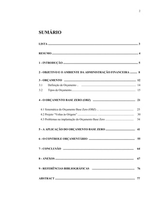 2
SUMÁRIO
LISTA ............................................................................................................................. 3
RESUMO ........................................................................................................................ 4
1 - INTRODUÇÃO ........................................................................................................ 5
2 - OBJETIVO E O AMBIENTE DA ADMINISTRAÇÃO FINANCEIRA .......... 8
3 - ORÇAMENTO .................................................................................................... 12
3.1 Definição de Orçamento .. ............................................................................ 14
3.2 Tipos de Orçamento......................................................................................... 15
4 - O ORÇAMENTO BASE ZERO (OBZ) ........................................................... 21
4.1 Sistemática do Orçamento Base Zero (OBZ) ... ............................................... 25
4.2 Projeto “Voltas às Origens” ........................... .................................................. 30
4.3 Problemas na implantação do Orçamento Base Zero ....................................... 34
5 - A APLICAÇÃO DO ORÇAMENTO BASE ZERO ......................................... 41
6 - O CONTROLE ORÇAMENTÁRIO ................................................................ 55
7 - CONCLUSÃO .................................................................................................. 64
8 - ANEXOS ............................................................................................................. 67
9 - REFERÊNCIAS BIBLIOGRÁFICAS ........................................................... 76
ABSTRACT ............................................................................................................... 77
 