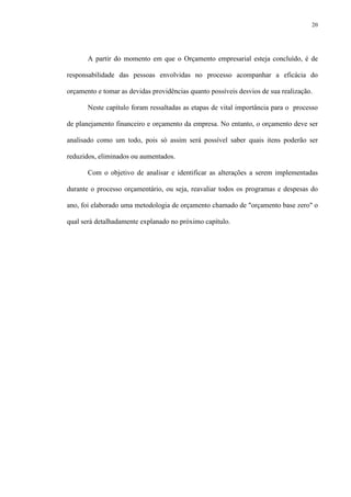 20
A partir do momento em que o Orçamento empresarial esteja concluído, é de
responsabilidade das pessoas envolvidas no processo acompanhar a eficácia do
orçamento e tomar as devidas providências quanto possíveis desvios de sua realização.
Neste capítulo foram ressaltadas as etapas de vital importância para o processo
de planejamento financeiro e orçamento da empresa. No entanto, o orçamento deve ser
analisado como um todo, pois só assim será possível saber quais itens poderão ser
reduzidos, eliminados ou aumentados.
Com o objetivo de analisar e identificar as alterações a serem implementadas
durante o processo orçamentário, ou seja, reavaliar todos os programas e despesas do
ano, foi elaborado uma metodologia de orçamento chamado de "orçamento base zero" o
qual será detalhadamente explanado no próximo capítulo.
 